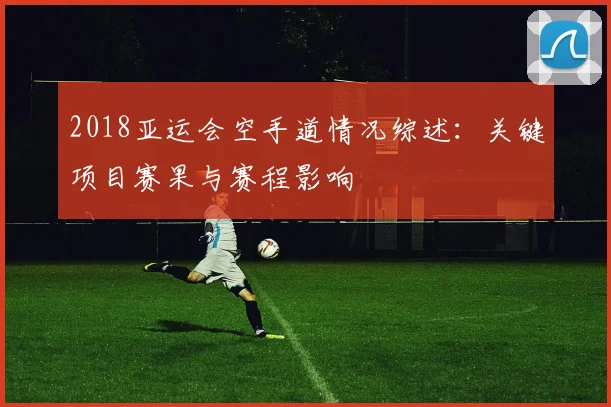 2018亚运会空手道情况综述：关键项目赛果与赛程影响