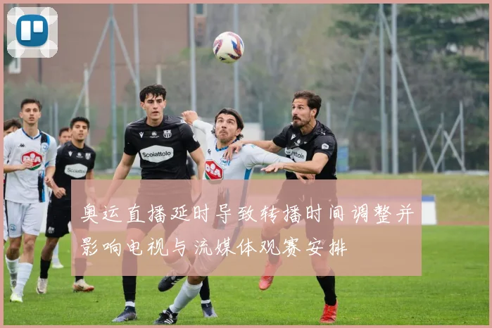 奥运直播延时导致转播时间调整并影响电视与流媒体观赛安排