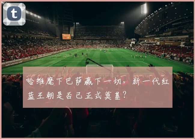 哈维麾下巴萨赢下一切，新一代红蓝王朝是否已正式奠基？