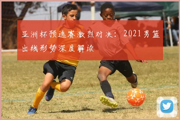 亚洲杯预选赛激烈对决：2021男篮出线形势深度解读