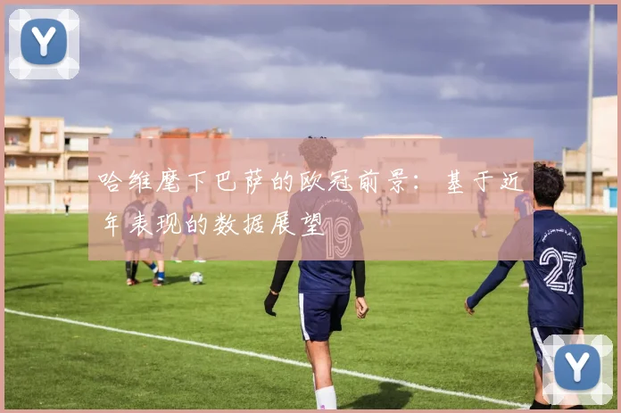 哈维麾下巴萨的欧冠前景：基于近年表现的数据展望