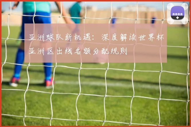 亚洲球队新机遇：深度解读世界杯亚洲区出线名额分配规则