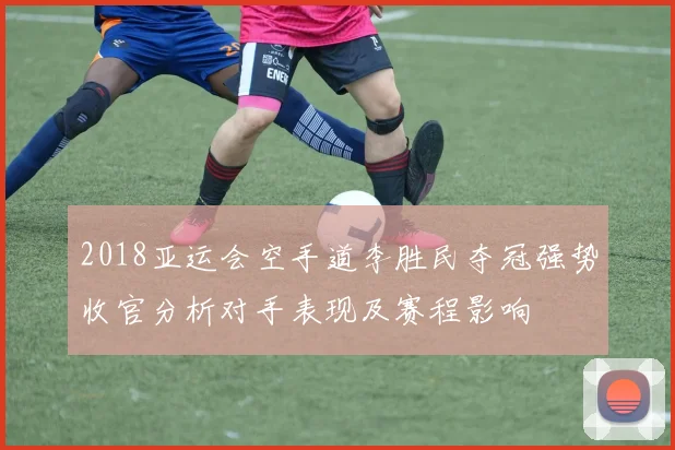 2018亚运会空手道李胜民夺冠强势收官分析对手表现及赛程影响