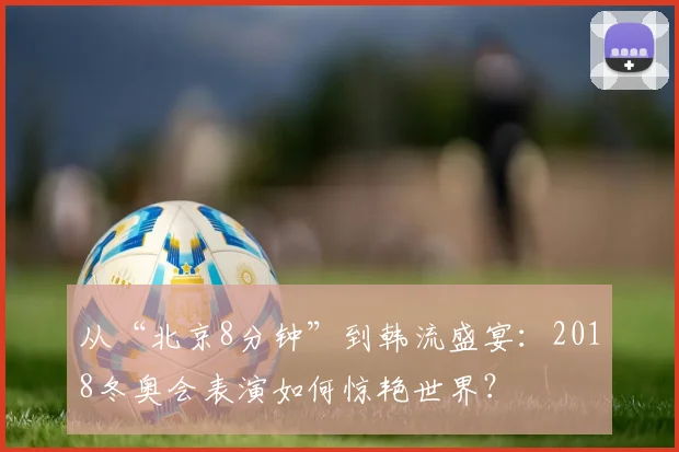 从“北京8分钟”到韩流盛宴：2018冬奥会表演如何惊艳世界？