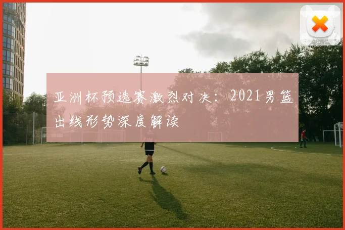 亚洲杯预选赛激烈对决：2021男篮出线形势深度解读