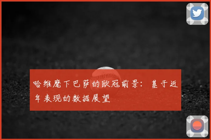 哈维麾下巴萨的欧冠前景：基于近年表现的数据展望